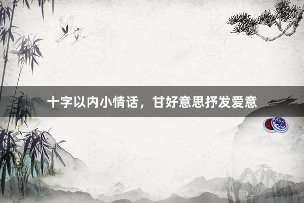 十字以内小情话，甘好意思抒发爱意